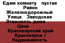 Сдам комнату, (пустая) › Район ­ Железнодорожный › Улица ­ Заводская › Этажность дома ­ 10 › Цена ­ 8 000 - Красноярский край, Красноярск г. Недвижимость » Квартиры аренда   . Красноярский край,Красноярск г.